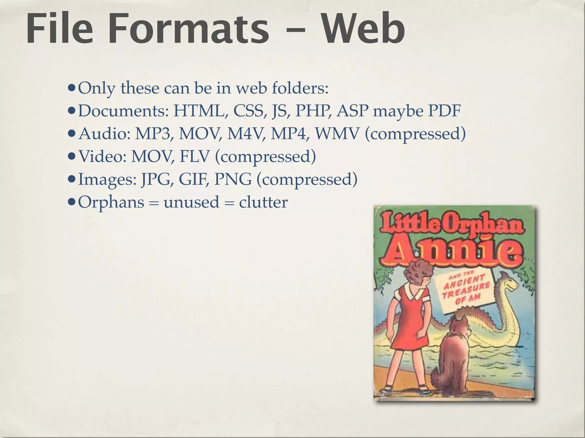 File Formats - Web
 •Only these can be in web folders:
 •Documents: HTML, CSS, JS, PHP, ASP maybe PDF
 •Audio: MP3, MOV, M4V, MP4, WMV (compressed)
 •Video: MOV, FLV (compressed)
 •Images: JPG, GIF, PNG (compressed)
 •Orphans = unused = clutter
 