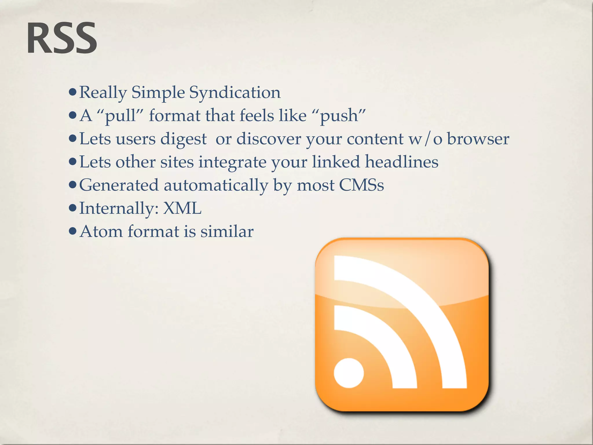RSS
 •Really Simple Syndication
 •A “pull” format that feels like “push”
 •Lets users digest or discover your content w/o browser
 •Lets other sites integrate your linked headlines
 •Generated automatically by most CMSs
 •Internally: XML
 •Atom format is similar
 