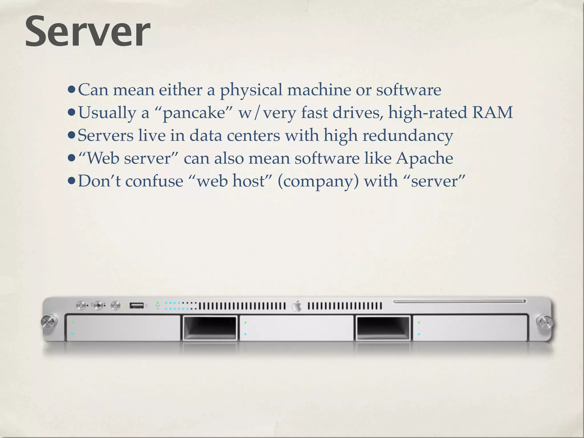 Server
 •Can mean either a physical machine or software
 •Usually a “pancake” w/very fast drives, high-rated RAM
 •Servers live in data centers with high redundancy
 •“Web server” can also mean software like Apache
 •Don’t confuse “web host” (company) with “server”
 