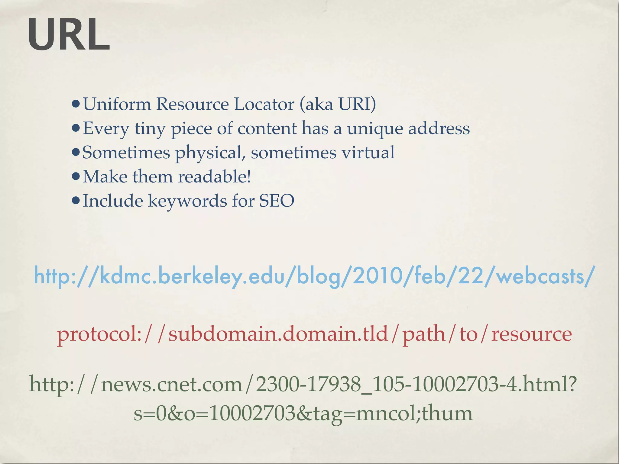 URL
   •Uniform Resource Locator (aka URI)
   •Every tiny piece of content has a unique address
   •Sometimes physical, sometimes virtual
   •Make them readable!
   •Include keywords for SEO


http://kdmc.berkeley.edu/blog/2010/feb/22/webcasts/

  protocol://subdomain.domain.tld/path/to/resource

http://news.cnet.com/2300-17938_105-10002703-4.html?
          s=0&o=10002703&tag=mncol;thum
 