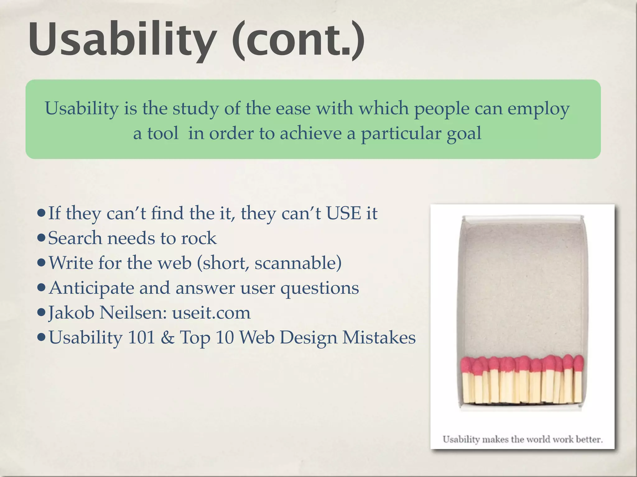 Usability (cont.)
 Usability is the study of the ease with which people can employ
            a tool in order to achieve a particular goal



•If they can’t ﬁnd the it, they can’t USE it
•Search needs to rock
•Write for the web (short, scannable)
•Anticipate and answer user questions
•Jakob Neilsen: useit.com
•Usability 101 & Top 10 Web Design Mistakes
 