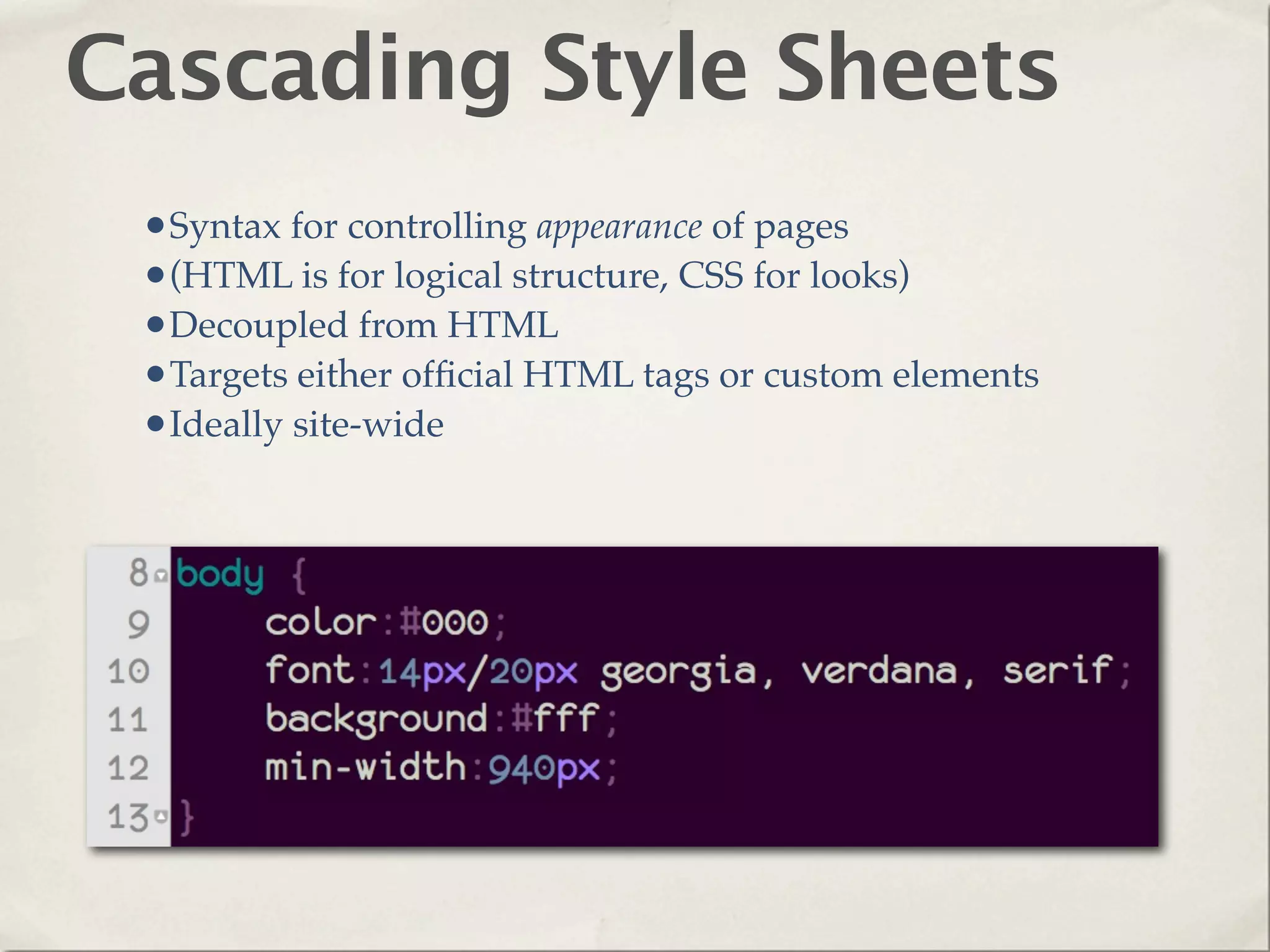 Cascading Style Sheets
 •Syntax for controlling appearance of pages
 •(HTML is for logical structure, CSS for looks)
 •Decoupled from HTML
 •Targets either ofﬁcial HTML tags or custom elements
 •Ideally site-wide
 