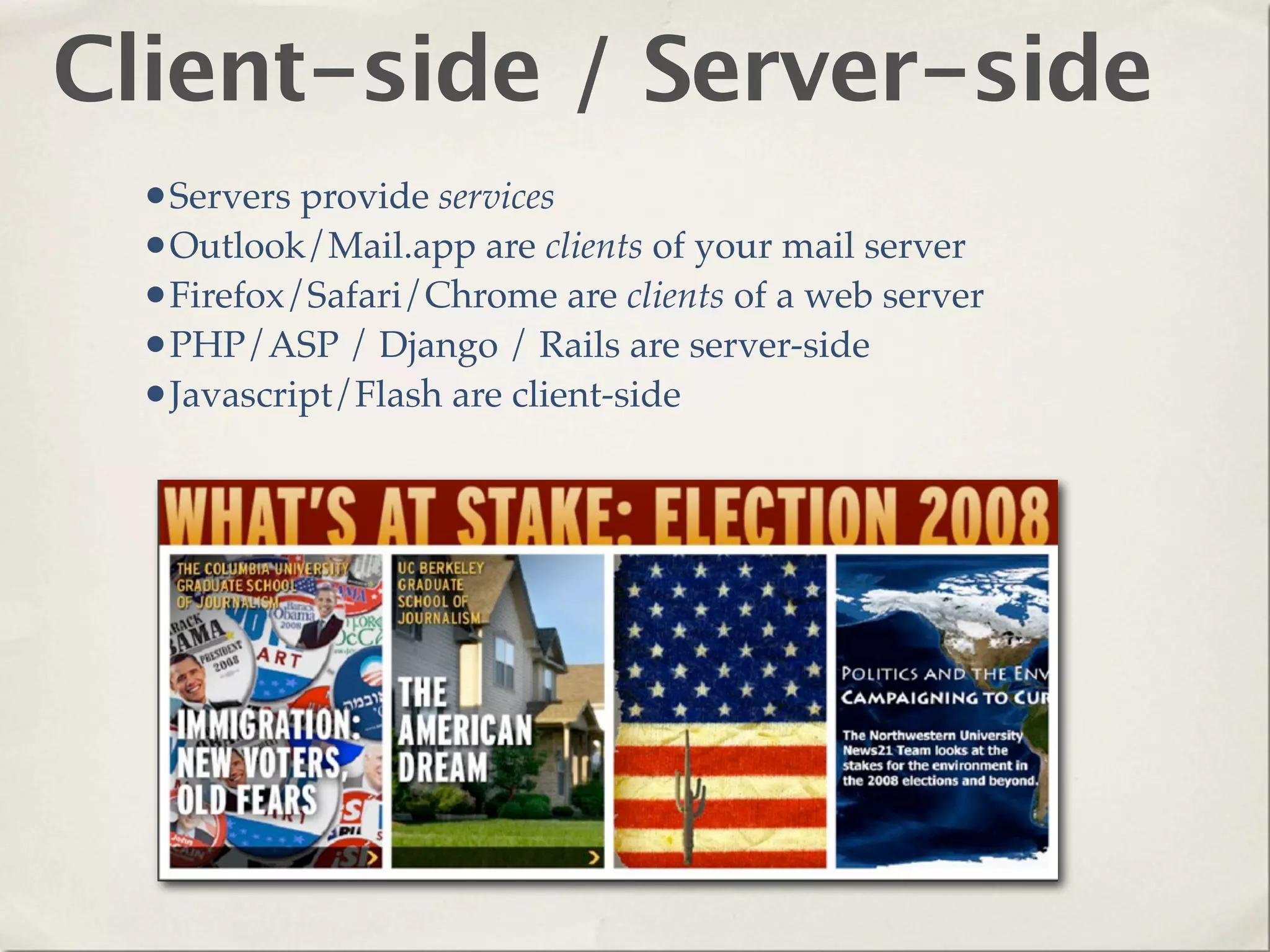 Client-side / Server-side
  •Servers provide services
  •Outlook/Mail.app are clients of your mail server
  •Firefox/Safari/Chrome are clients of a web server
  •PHP/ASP / Django / Rails are server-side
  •Javascript/Flash are client-side
 