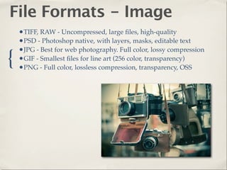 File Formats - Image
    •TIFF, RAW - Uncompressed, large ﬁles, high-quality
    •PSD - Photoshop native, with layers, masks, editable text
    •JPG - Best for web photography. Full color, lossy compression
{   •GIF - Smallest ﬁles for line art (256 color, transparency)
    •PNG - Full color, lossless compression, transparency, OSS
 