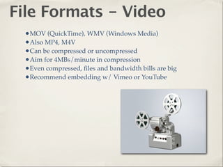 File Formats - Video
  •MOV (QuickTime), WMV (Windows Media)
  •Also MP4, M4V
  •Can be compressed or uncompressed
  •Aim for 4MBs/minute in compression
  •Even compressed, ﬁles and bandwidth bills are big
  •Recommend embedding w/ Vimeo or YouTube
 