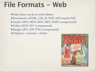 File Formats - Web
 •Only these can be in web folders:
 •Documents: HTML, CSS, JS, PHP, ASP maybe PDF
 •Audio: MP3, MOV, M4V, MP4, WMV (compressed)
 •Video: MOV, FLV (compressed)
 •Images: JPG, GIF, PNG (compressed)
 •Orphans = unused = clutter
 
