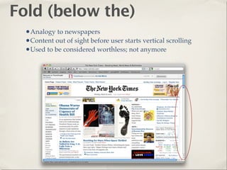 Fold (below the)
  •Analogy to newspapers
  •Content out of sight before user starts vertical scrolling
  •Used to be considered worthless; not anymore
 