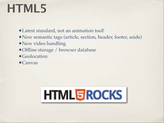 HTML5
 •Latest standard, not an animation tool!
 •New semantic tags (article, section, header, footer, aside)
 •New video handling
 •Ofﬂine storage / browser database
 •Geolocation
 •Canvas
 