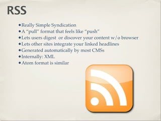 RSS
 •Really Simple Syndication
 •A “pull” format that feels like “push”
 •Lets users digest or discover your content w/o browser
 •Lets other sites integrate your linked headlines
 •Generated automatically by most CMSs
 •Internally: XML
 •Atom format is similar
 