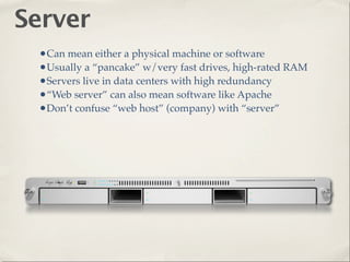 Server
 •Can mean either a physical machine or software
 •Usually a “pancake” w/very fast drives, high-rated RAM
 •Servers live in data centers with high redundancy
 •“Web server” can also mean software like Apache
 •Don’t confuse “web host” (company) with “server”
 