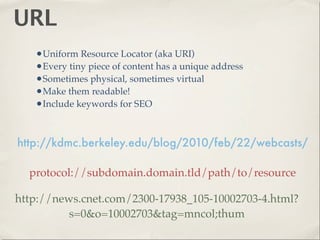 URL
   •Uniform Resource Locator (aka URI)
   •Every tiny piece of content has a unique address
   •Sometimes physical, sometimes virtual
   •Make them readable!
   •Include keywords for SEO


http://kdmc.berkeley.edu/blog/2010/feb/22/webcasts/

  protocol://subdomain.domain.tld/path/to/resource

http://news.cnet.com/2300-17938_105-10002703-4.html?
          s=0&o=10002703&tag=mncol;thum
 
