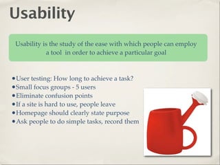 Usability
 Usability is the study of the ease with which people can employ
            a tool in order to achieve a particular goal



•User testing: How long to achieve a task?
•Small focus groups - 5 users
•Eliminate confusion points
•If a site is hard to use, people leave
•Homepage should clearly state purpose
•Ask people to do simple tasks, record them
 
