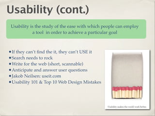 Usability (cont.)
 Usability is the study of the ease with which people can employ
            a tool in order to achieve a particular goal



•If they can’t ﬁnd the it, they can’t USE it
•Search needs to rock
•Write for the web (short, scannable)
•Anticipate and answer user questions
•Jakob Neilsen: useit.com
•Usability 101 & Top 10 Web Design Mistakes
 
