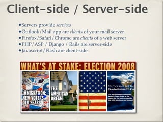 Client-side / Server-side
  •Servers provide services
  •Outlook/Mail.app are clients of your mail server
  •Firefox/Safari/Chrome are clients of a web server
  •PHP/ASP / Django / Rails are server-side
  •Javascript/Flash are client-side
 