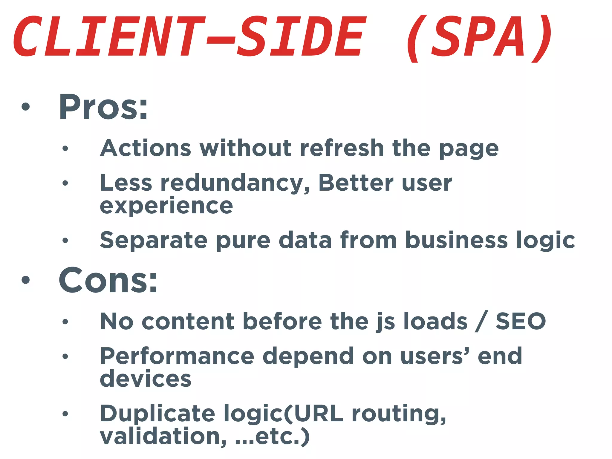 • Pros:
• Actions without refresh the page
• Less redundancy, Better user
experience
• Separate pure data from business logic
• Cons:
• No content before the js loads / SEO
• Performance depend on users’ end
devices
• Duplicate logic(URL routing,
validation, ...etc.)
CLIENT-SIDE (SPA)
 