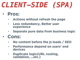 • Pros:
• Actions without refresh the page
• Less redundancy, Better user
experience
• Separate pure data from business logic
• Cons:
• No content before the js loads / SEO
• Performance depend on users’ end
devices
• Duplicate logic(URL routing,
validation, ...etc.)
CLIENT-SIDE (SPA)
 