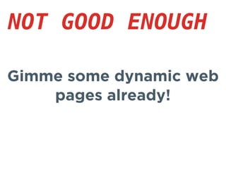 Gimme some dynamic web
pages already!
NOT GOOD ENOUGH
 