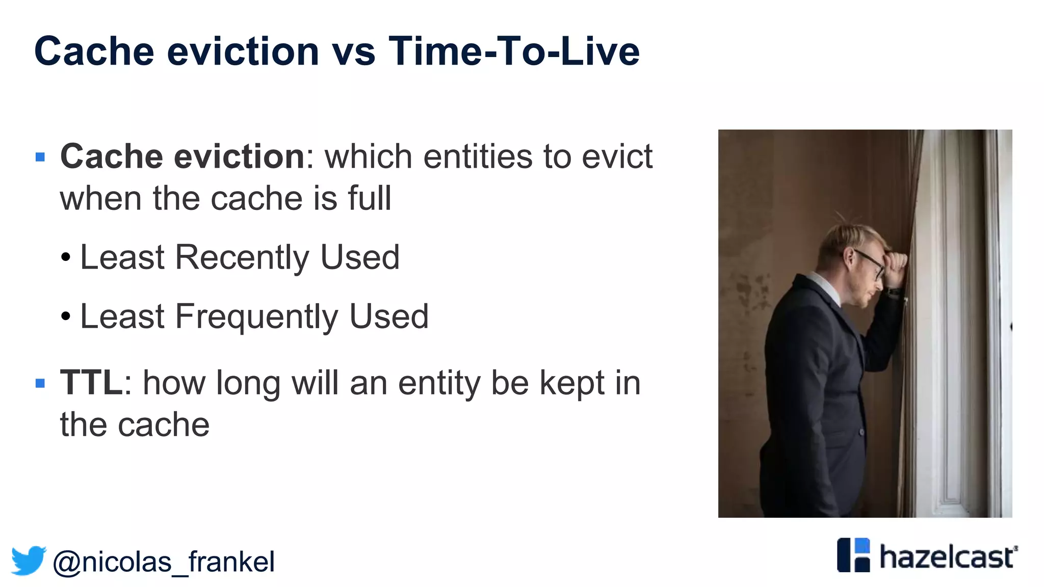 @nicolas_frankel
Cache eviction vs Time-To-Live
 Cache eviction: which entities to evict
when the cache is full
• Least Recently Used
• Least Frequently Used
 TTL: how long will an entity be kept in
the cache
 