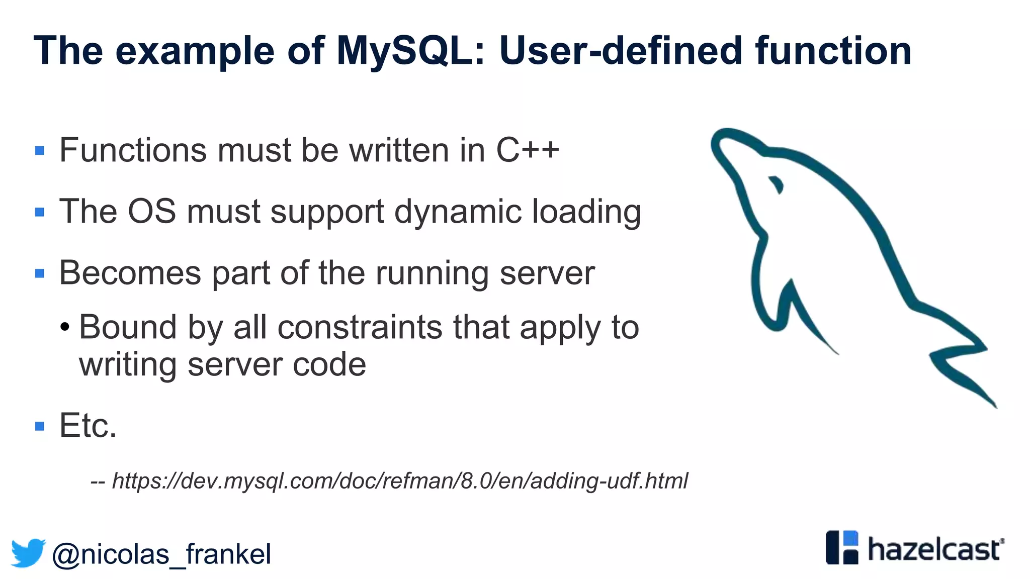 @nicolas_frankel
The example of MySQL: User-defined function
 Functions must be written in C++
 The OS must support dynamic loading
 Becomes part of the running server
• Bound by all constraints that apply to
writing server code
 Etc.
-- https://dev.mysql.com/doc/refman/8.0/en/adding-udf.html
 