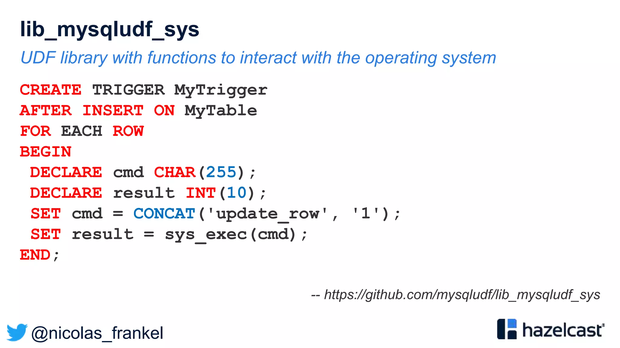 @nicolas_frankel
lib_mysqludf_sys
UDF library with functions to interact with the operating system
CREATE TRIGGER MyTrigger
AFTER INSERT ON MyTable
FOR EACH ROW
BEGIN
DECLARE cmd CHAR(255);
DECLARE result INT(10);
SET cmd = CONCAT('update_row', '1');
SET result = sys_exec(cmd);
END;
-- https://github.com/mysqludf/lib_mysqludf_sys
 