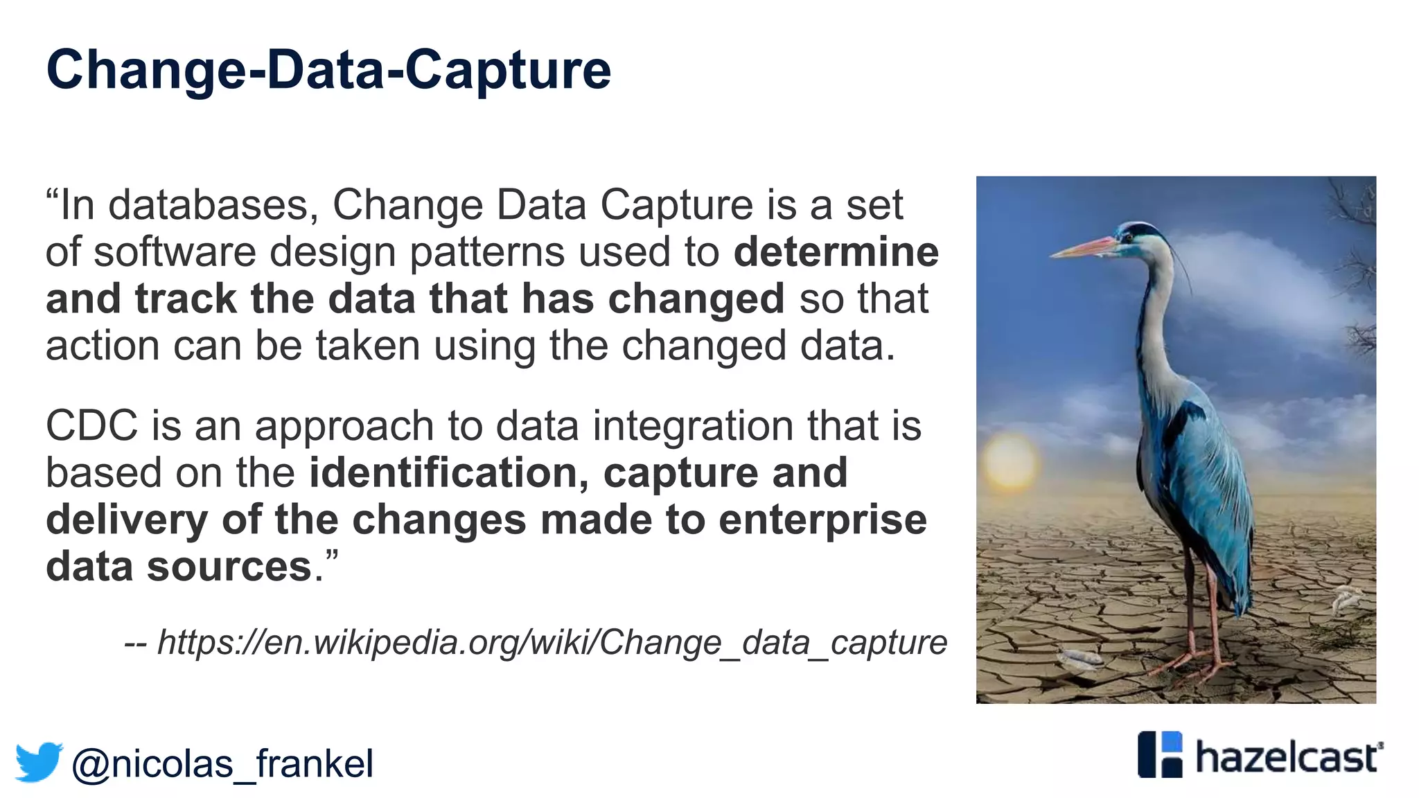 @nicolas_frankel
Change-Data-Capture
“In databases, Change Data Capture is a set
of software design patterns used to determine
and track the data that has changed so that
action can be taken using the changed data.
CDC is an approach to data integration that is
based on the identification, capture and
delivery of the changes made to enterprise
data sources.”
-- https://en.wikipedia.org/wiki/Change_data_capture
 
