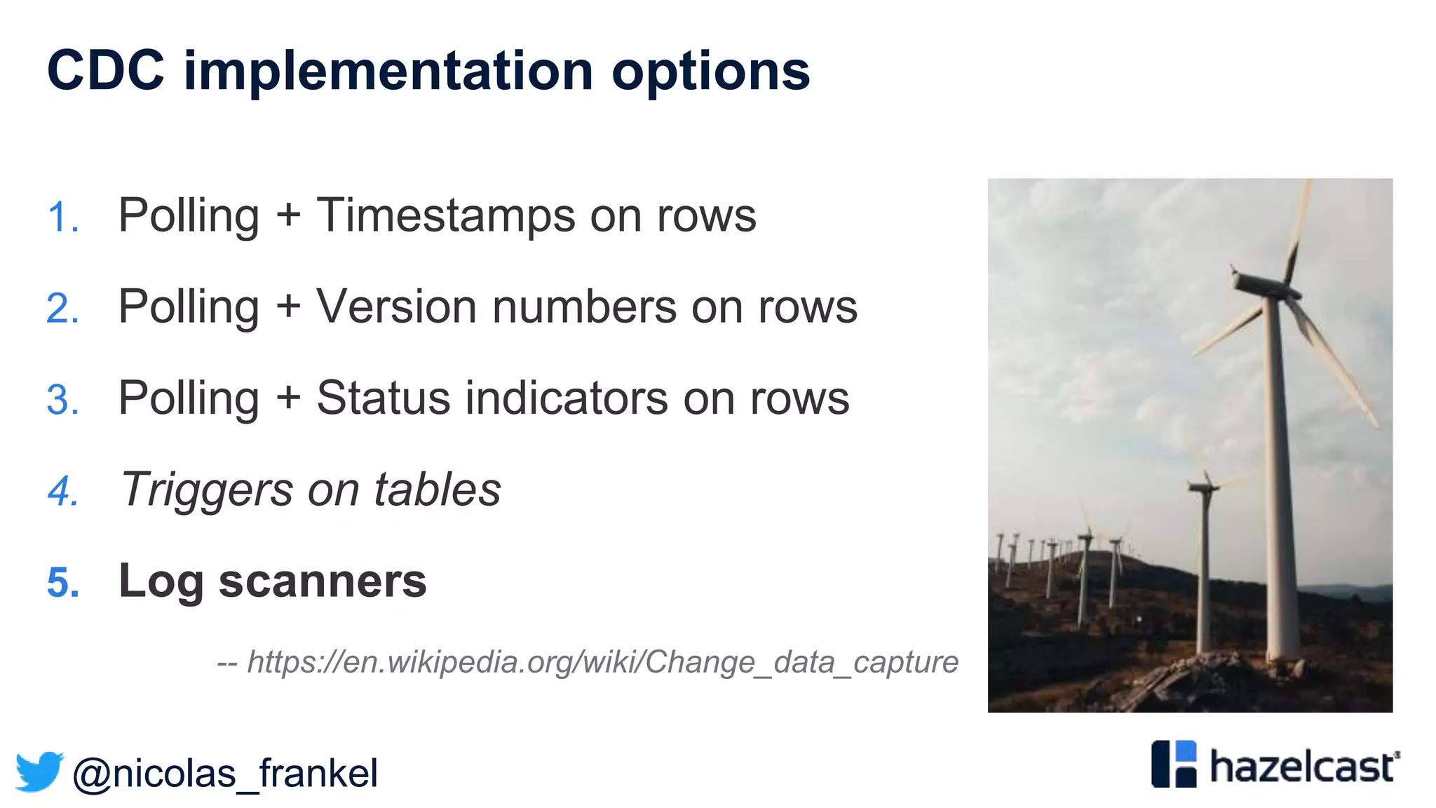 @nicolas_frankel
CDC implementation options
1. Polling + Timestamps on rows
2. Polling + Version numbers on rows
3. Polling + Status indicators on rows
4. Triggers on tables
5. Log scanners
-- https://en.wikipedia.org/wiki/Change_data_capture
 