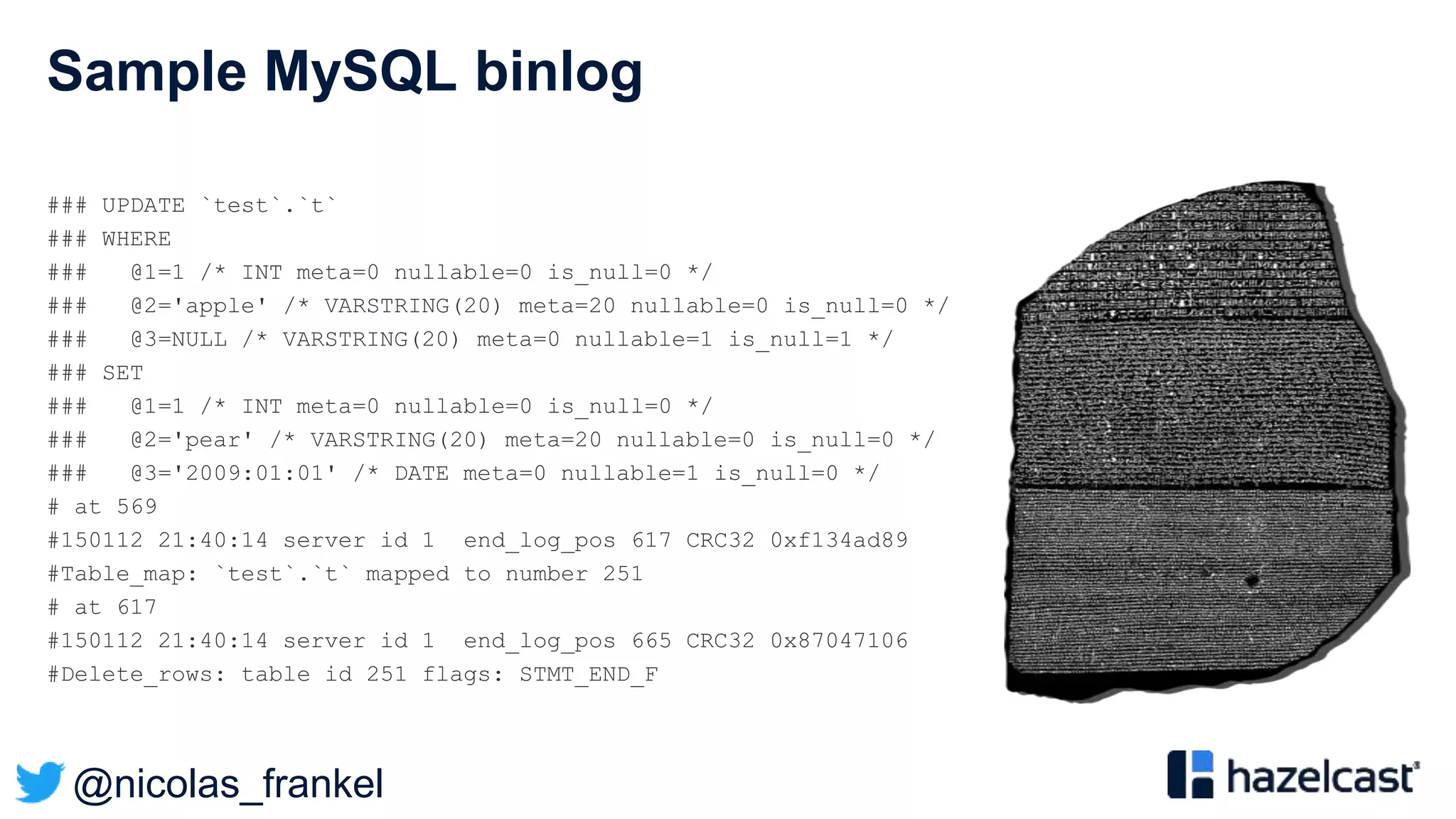 @nicolas_frankel
Sample MySQL binlog
### UPDATE `test`.`t`
### WHERE
### @1=1 /* INT meta=0 nullable=0 is_null=0 */
### @2='apple' /* VARSTRING(20) meta=20 nullable=0 is_null=0 */
### @3=NULL /* VARSTRING(20) meta=0 nullable=1 is_null=1 */
### SET
### @1=1 /* INT meta=0 nullable=0 is_null=0 */
### @2='pear' /* VARSTRING(20) meta=20 nullable=0 is_null=0 */
### @3='2009:01:01' /* DATE meta=0 nullable=1 is_null=0 */
# at 569
#150112 21:40:14 server id 1 end_log_pos 617 CRC32 0xf134ad89
#Table_map: `test`.`t` mapped to number 251
# at 617
#150112 21:40:14 server id 1 end_log_pos 665 CRC32 0x87047106
#Delete_rows: table id 251 flags: STMT_END_F
 