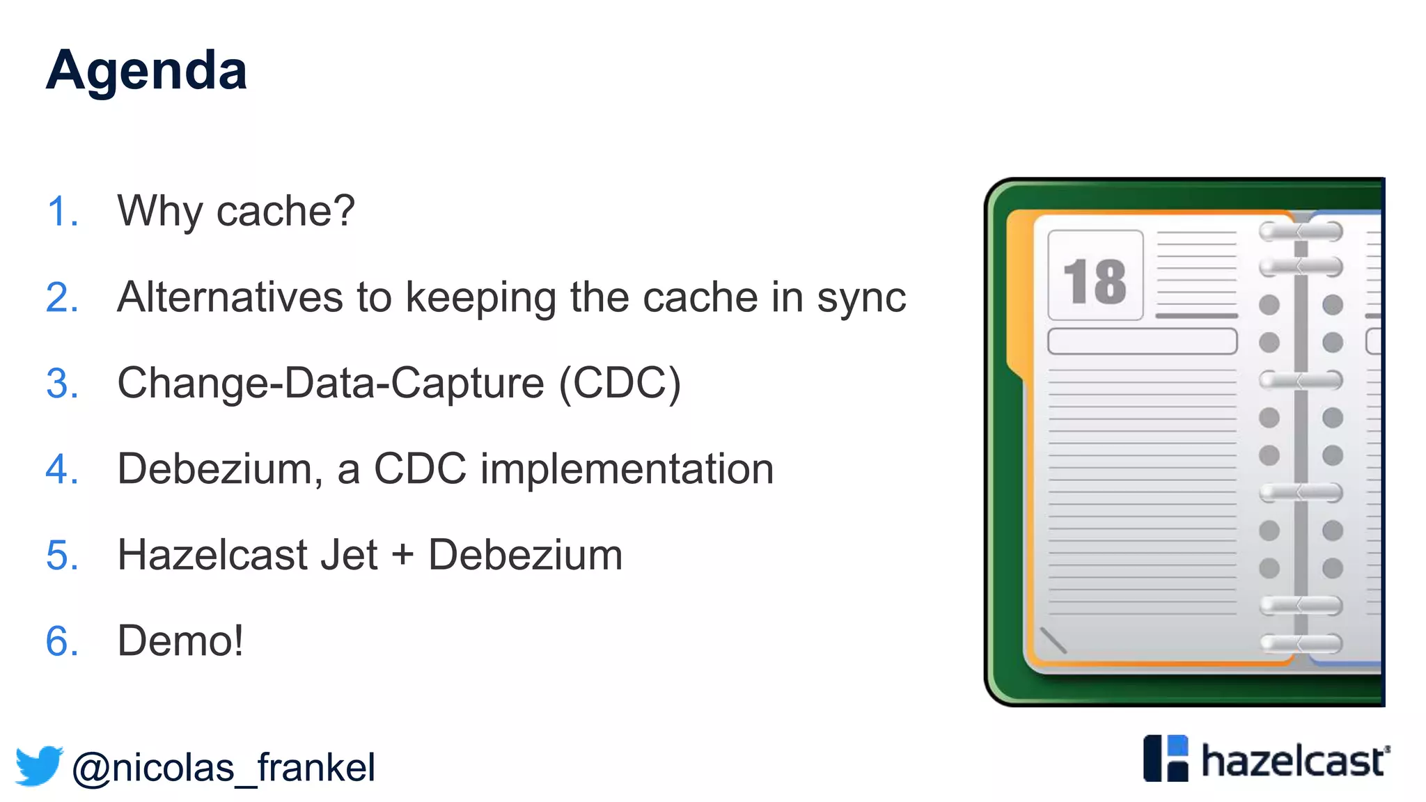 @nicolas_frankel
Agenda
1. Why cache?
2. Alternatives to keeping the cache in sync
3. Change-Data-Capture (CDC)
4. Debezium, a CDC implementation
5. Hazelcast Jet + Debezium
6. Demo!
 