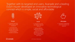 ©2017 Avanade Inc. All Rights Reserved.
Social
▪ Consumers are more
than willing to help each
other out
▪ Seeing is believing.
Likelihood to purchase a
smart home device
increases by more than
90% among people who
know someone with a
smart home
Simple
▪ Consumers find smart
home products overly
complicated
▪ Connected home
services need to work
smoothly and intuitively.
If not, this leads to
frustration and distrust
Affordable
▪ Consumers in general find
smart home products too
expensive
Together with its targeted end users, Avanade and a leading
Dutch insurer developed an innovative technological
concept which is simple, social and affordable
 