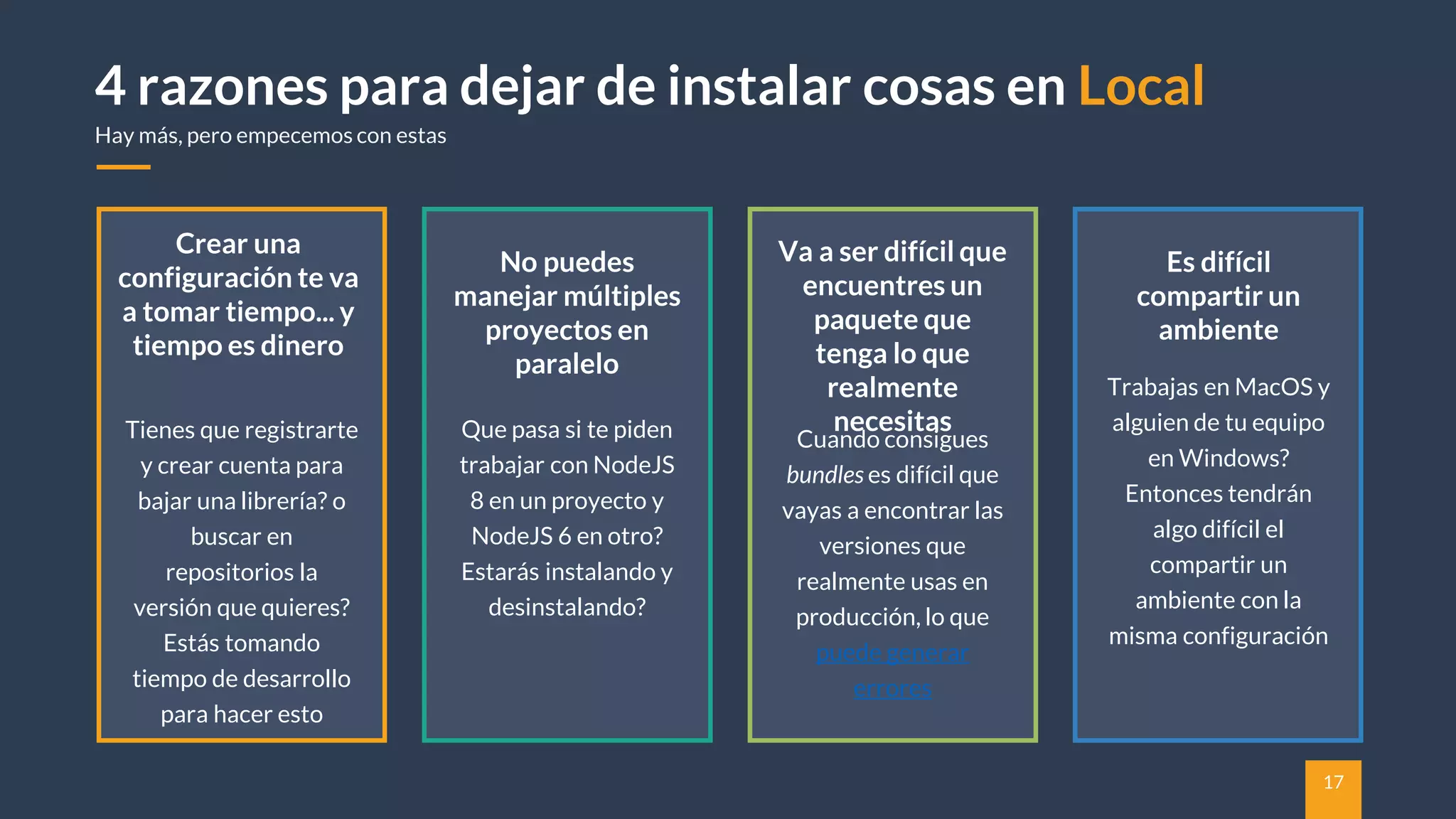 17
4 razones para dejar de instalar cosas en Local
Hay más, pero empecemos con estas
No puedes
manejar múltiples
proyectos en
paralelo
Que pasa si te piden
trabajar con NodeJS
8 en un proyecto y
NodeJS 6 en otro?
Estarás instalando y
desinstalando?
Va a ser difícil que
encuentres un
paquete que
tenga lo que
realmente
necesitas
Cuando consigues
bundles es difícil que
vayas a encontrar las
versiones que
realmente usas en
producción, lo que
puede generar
errores
Crear una
configuración te va
a tomar tiempo... y
tiempo es dinero
Tienes que registrarte
y crear cuenta para
bajar una librería? o
buscar en
repositorios la
versión que quieres?
Estás tomando
tiempo de desarrollo
para hacer esto
Es difícil
compartir un
ambiente
Trabajas en MacOS y
alguien de tu equipo
en Windows?
Entonces tendrán
algo difícil el
compartir un
ambiente con la
misma configuración
 