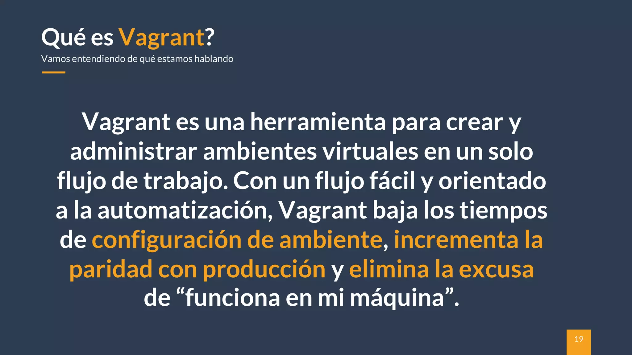 19
Qué es Vagrant?
Vamos entendiendo de qué estamos hablando
Vagrant es una herramienta para crear y
administrar ambientes virtuales en un solo
flujo de trabajo. Con un flujo fácil y orientado
a la automatización, Vagrant baja los tiempos
de configuración de ambiente, incrementa la
paridad con producción y elimina la excusa
de “funciona en mi máquina”.
 