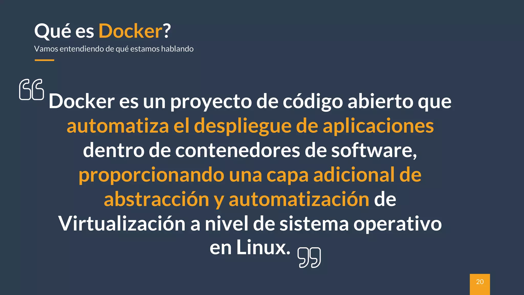 20
Qué es Docker?
Vamos entendiendo de qué estamos hablando
Docker es un proyecto de código abierto que
automatiza el despliegue de aplicaciones
dentro de contenedores de software,
proporcionando una capa adicional de
abstracción y automatización de
Virtualización a nivel de sistema operativo
en Linux.
 