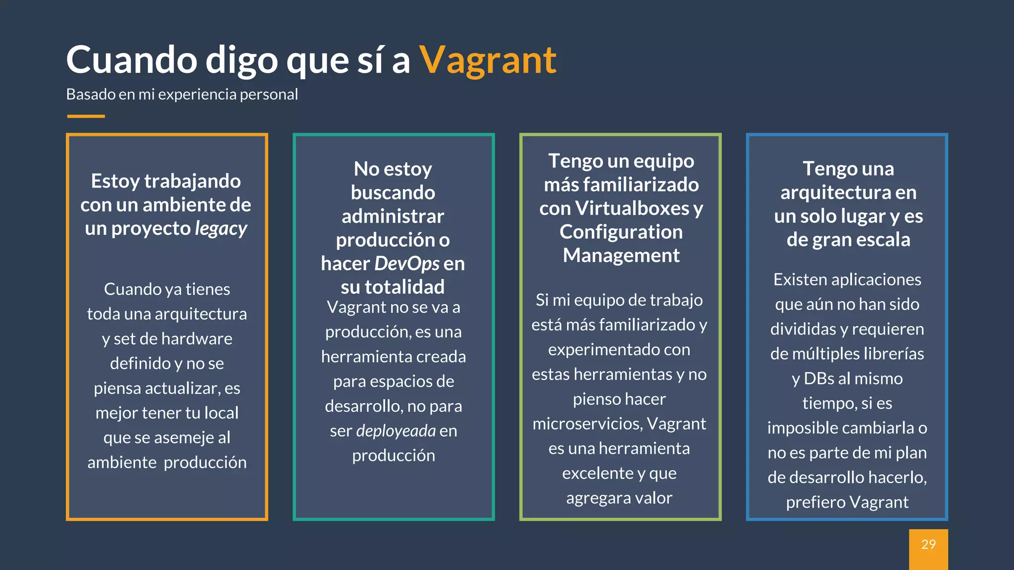 29
Cuando digo que sí a Vagrant
Basado en mi experiencia personal
No estoy
buscando
administrar
producción o
hacer DevOps en
su totalidad
Vagrant no se va a
producción, es una
herramienta creada
para espacios de
desarrollo, no para
ser deployeada en
producción
Tengo un equipo
más familiarizado
con Virtualboxes y
Configuration
Management
Si mi equipo de trabajo
está más familiarizado y
experimentado con
estas herramientas y no
pienso hacer
microservicios, Vagrant
es una herramienta
excelente y que
agregara valor
Estoy trabajando
con un ambiente de
un proyecto legacy
Cuando ya tienes
toda una arquitectura
y set de hardware
definido y no se
piensa actualizar, es
mejor tener tu local
que se asemeje al
ambiente producción
Tengo una
arquitectura en
un solo lugar y es
de gran escala
Existen aplicaciones
que aún no han sido
divididas y requieren
de múltiples librerías
y DBs al mismo
tiempo, si es
imposible cambiarla o
no es parte de mi plan
de desarrollo hacerlo,
prefiero Vagrant
 