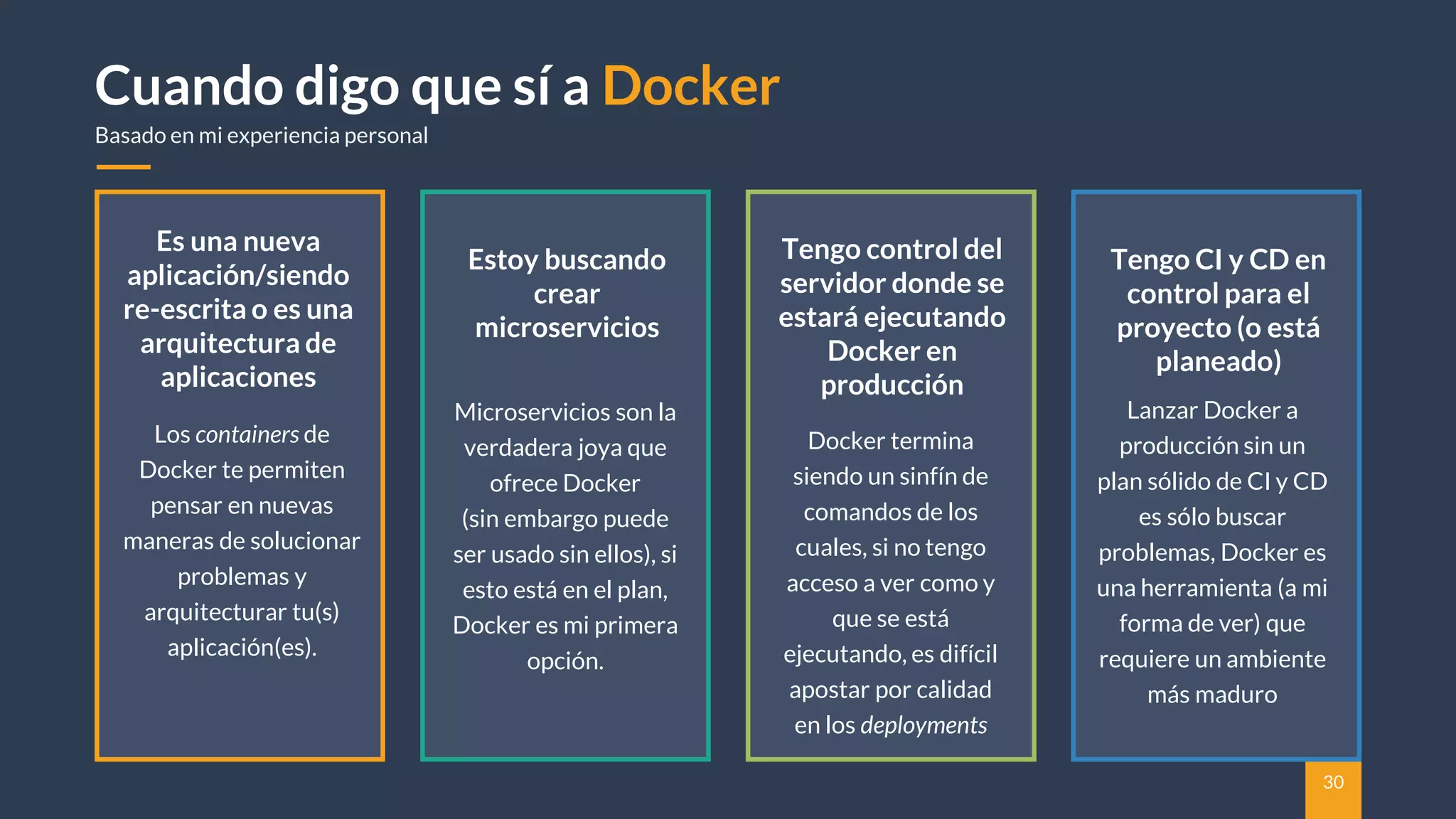 30
Cuando digo que sí a Docker
Basado en mi experiencia personal
Estoy buscando
crear
microservicios
Microservicios son la
verdadera joya que
ofrece Docker
(sin embargo puede
ser usado sin ellos), si
esto está en el plan,
Docker es mi primera
opción.
Tengo control del
servidor donde se
estará ejecutando
Docker en
producción
Docker termina
siendo un sinfín de
comandos de los
cuales, si no tengo
acceso a ver como y
que se está
ejecutando, es difícil
apostar por calidad
en los deployments
Es una nueva
aplicación/siendo
re-escrita o es una
arquitectura de
aplicaciones
Los containers de
Docker te permiten
pensar en nuevas
maneras de solucionar
problemas y
arquitecturar tu(s)
aplicación(es).
Tengo CI y CD en
control para el
proyecto (o está
planeado)
Lanzar Docker a
producción sin un
plan sólido de CI y CD
es sólo buscar
problemas, Docker es
una herramienta (a mi
forma de ver) que
requiere un ambiente
más maduro
 