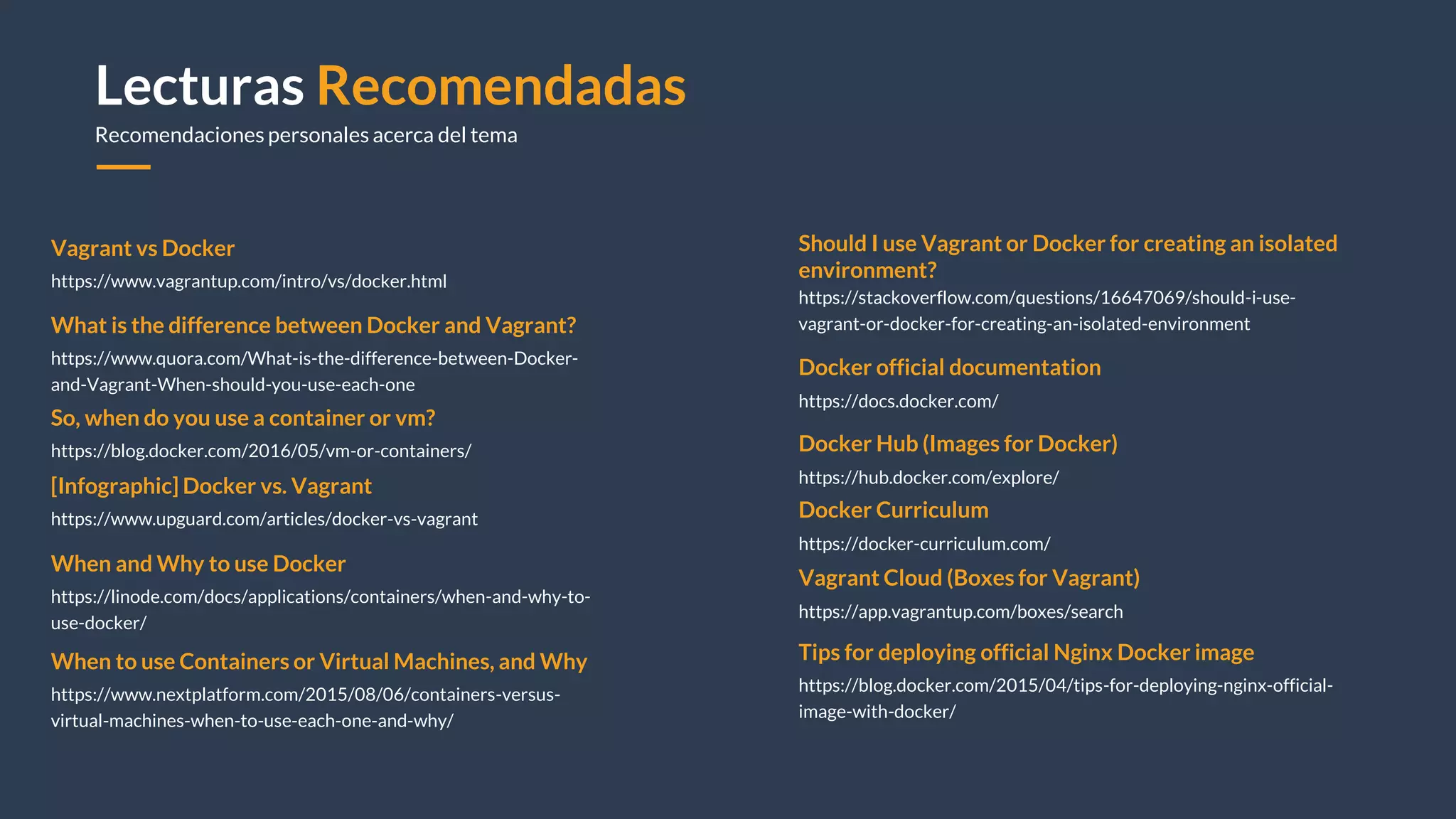 Lecturas Recomendadas
Recomendaciones personales acerca del tema
Vagrant vs Docker
https://www.vagrantup.com/intro/vs/docker.html
So, when do you use a container or vm?
https://blog.docker.com/2016/05/vm-or-containers/
Tips for deploying official Nginx Docker image
https://blog.docker.com/2015/04/tips-for-deploying-nginx-official-
image-with-docker/
[Infographic] Docker vs. Vagrant
https://www.upguard.com/articles/docker-vs-vagrant
Should I use Vagrant or Docker for creating an isolated
environment?
https://stackoverflow.com/questions/16647069/should-i-use-
vagrant-or-docker-for-creating-an-isolated-environmentWhat is the difference between Docker and Vagrant?
https://www.quora.com/What-is-the-difference-between-Docker-
and-Vagrant-When-should-you-use-each-one
When to use Containers or Virtual Machines, and Why
https://www.nextplatform.com/2015/08/06/containers-versus-
virtual-machines-when-to-use-each-one-and-why/
When and Why to use Docker
https://linode.com/docs/applications/containers/when-and-why-to-
use-docker/
Docker official documentation
https://docs.docker.com/
Docker Hub (Images for Docker)
https://hub.docker.com/explore/
Docker Curriculum
https://docker-curriculum.com/
Vagrant Cloud (Boxes for Vagrant)
https://app.vagrantup.com/boxes/search
 