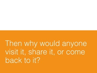 Then why would anyone
visit it, share it, or come
back to it?
 