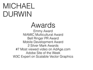 MICHAEL
DURWIN
             Awards
               Emmy Award
       NIAMIC Multicultural Award
          Bell Ringer PR Award
       Mobile Development Award
          2 Silver Mark Awards
   #7 Most viewed video on AdAge.com
         Adobe Site of the Week
  W3C Expert on Scalable Vector Graphics
 
