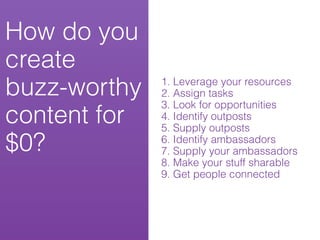 How do you
create
buzz-worthy   1. Leverage your resources
              2. Assign tasks
              3. Look for opportunities
content for   4. Identify outposts
              5. Supply outposts
$0?           6. Identify ambassadors
              7. Supply your ambassadors
              8. Make your stuff sharable
              9. Get people connected
 