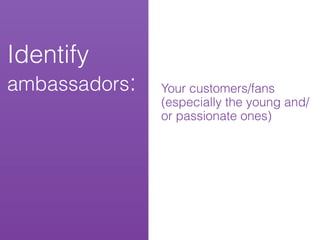 Identify
ambassadors:   Your customers/fans
               (especially the young and/
               or passionate ones)
 