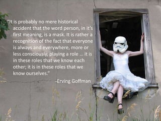 “It is probably no mere historical
    accident that the word person, in it’s
    first meaning, is a mask. It is rather a
    recognition of the fact that everyone
    is always and everywhere, more or
    less consciously, playing a role … it is
    in these roles that we know each
    other; it is in these roles that we
    know ourselves.”
                          -Erving Goffman
 