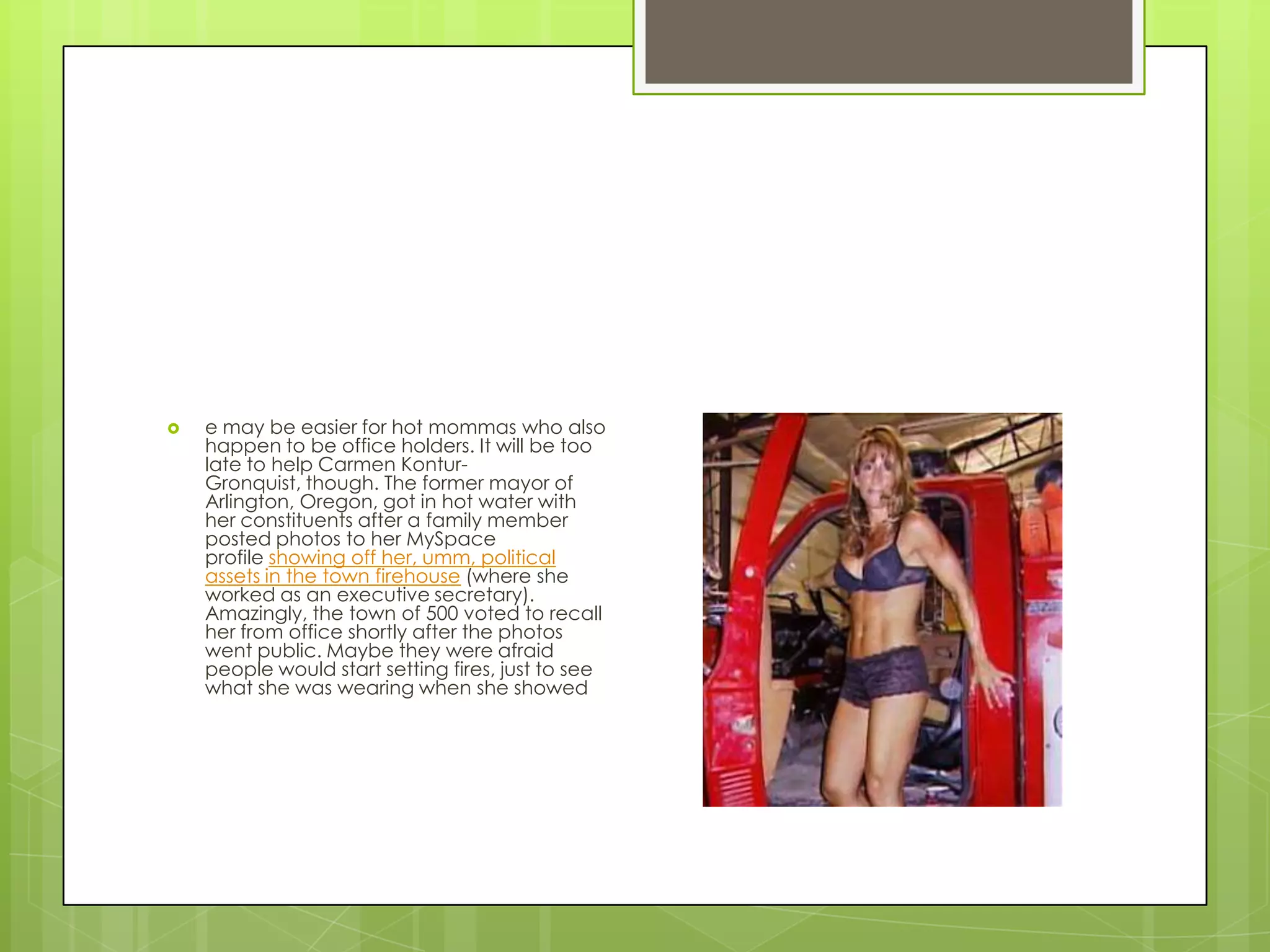 e may be easier for hot mommas who also happen to be office holders. It will be too late to help Carmen Kontur-Gronquist, though. The former mayor of Arlington, Oregon, got in hot water with her constituents after a family member posted photos to her MySpace profile showing off her, umm, political assets in the town firehouse (where she worked as an executive secretary). Amazingly, the town of 500 voted to recall her from office shortly after the photos went public. Maybe they were afraid people would start setting fires, just to see what she was wearing when she showed 