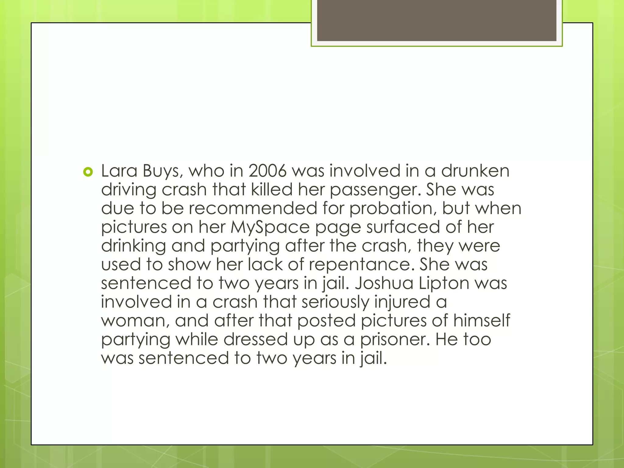 Lara Buys, who in 2006 was involved in a drunken driving crash that killed her passenger. She was due to be recommended for probation, but when pictures on her MySpace page surfaced of her drinking and partying after the crash, they were used to show her lack of repentance. She was sentenced to two years in jail. Joshua Lipton was involved in a crash that seriously injured a woman, and after that posted pictures of himself partying while dressed up as a prisoner. He too was sentenced to two years in jail. 