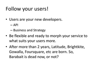 Follow your users!Users are your new developers.APIBusiness and StrategyBe flexible and ready to morph your service to what suits your users more. After more than 2 years, Latitude, Brightkite, Gowalla, Foursquare, etc are born. So, Barabait is dead now, or not?