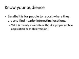 Know your audienceBaralbait is for people to report where they are and find nearby interesting locations.Yet it is mainly a website without a proper mobile application or mobile version!