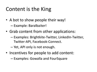 Content is the KingA bot to show people their way!Example: Baralbaiter!Grab content from other applications:Examples: Brightkite-Twitter, LinkedIn-Twitter, Twitter-API, Facebook-Connect.Yet, API only is not enough.Incentives for people to add content:Examples: Gowallaand FourSquare