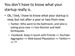 You don’t have to know what your startup really is.Ok, I lied, I have to know what your startup is now, but not after a year or two from now.Twitter: Who went to the bathroom, and who is eating pizza now => Iran Election and Haiti Earthquake.Facebook: Keep in touch with Friends => YouTube Aggregator => Web-based Playstation => Twitter++ => ??