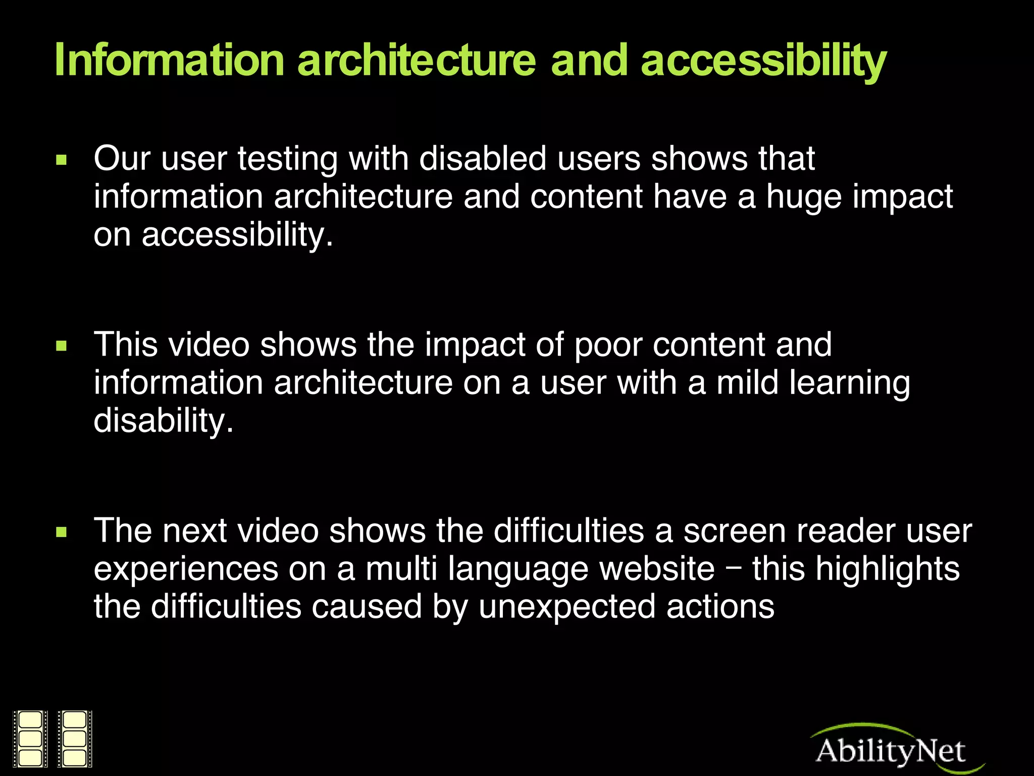 Information architecture and accessibility Our user testing with disabled users shows that information architecture and content have a huge impact on accessibility. This video shows the impact of poor content and information architecture on a user with a mild learning disability. The next video shows the difficulties a screen reader user experiences on a multi language website – this highlights the difficulties caused by unexpected actions 