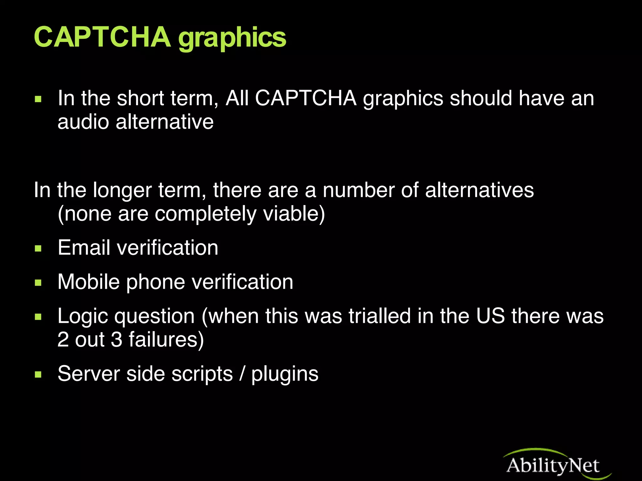 CAPTCHA graphics In the short term, All CAPTCHA graphics should have an audio alternative In the longer term, there are a number of alternatives  (none are completely viable) Email verification Mobile phone verification Logic question (when this was trialled in the US there was 2 out 3 failures) Server side scripts / plugins 