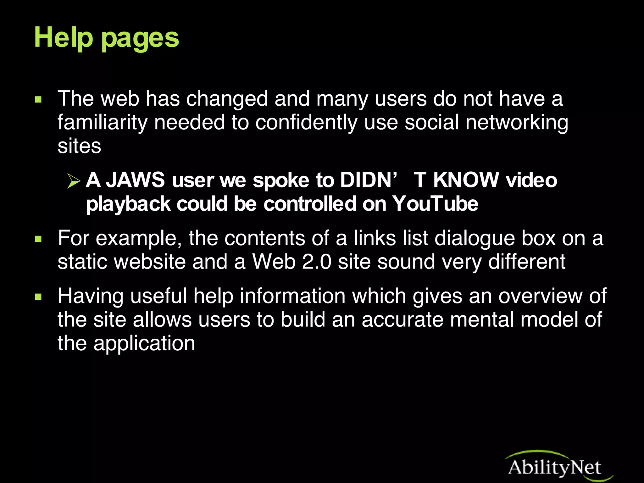 Help pages The web has changed and many users do not have a familiarity needed to confidently use social networking sites A JAWS user we spoke to DIDN’T KNOW video playback could be controlled on YouTube For example, the contents of a links list dialogue box on a static website and a Web 2.0 site sound very different  Having useful help information which gives an overview of the site allows users to build an accurate mental model of the application 