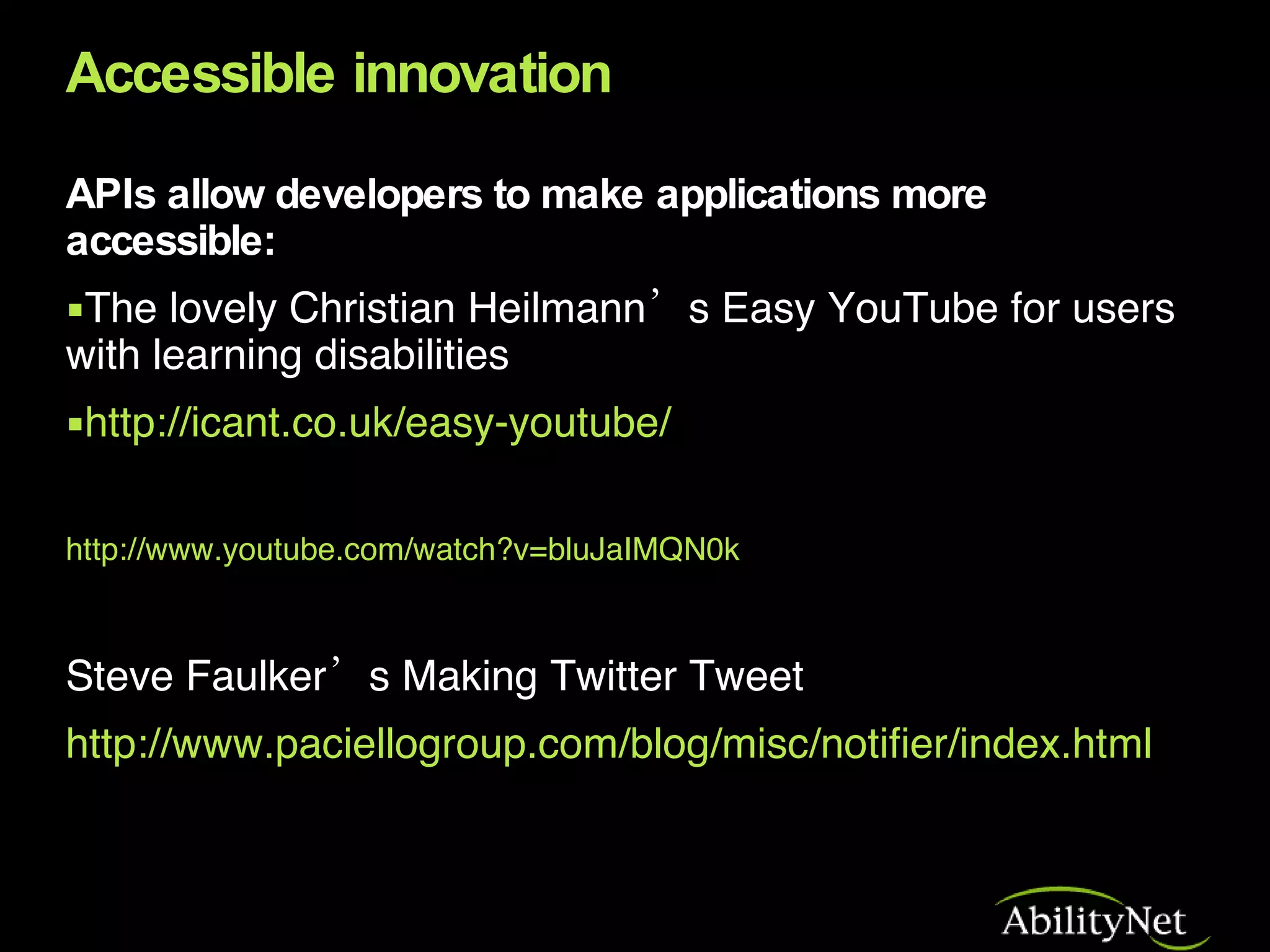 Accessible innovation APIs allow developers to make applications more accessible: The lovely Christian Heilmann’s Easy YouTube for users with learning disabilities http://icant.co.uk/easy-youtube/ http://www.youtube.com/watch?v=bluJaIMQN0k Steve Faulker’s Making Twitter Tweet http://www.paciellogroup.com/blog/misc/notifier/index.html 